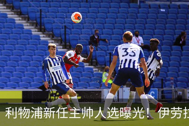 利物浦新任主帅人选曝光！伊劳拉的任命会带来什么变化？