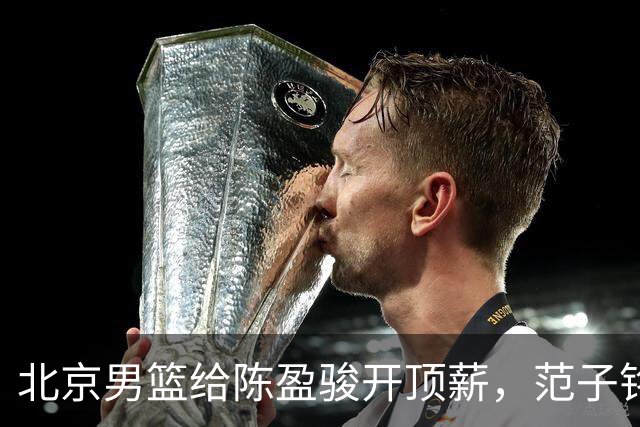 北京男篮给陈盈骏开顶薪，范子铭将受重用 替补中锋首选 赵睿不外租