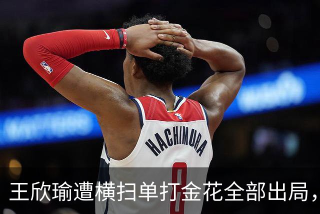 王欣瑜遭横扫单打金花全部出局，伊埃拉被逼绝境爆发再演逆转好戏