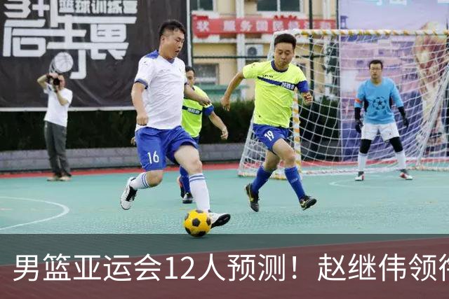 男篮亚运会12人预测！赵继伟领衔，杨瀚森+王俊杰回归，目标=夺冠