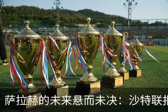 萨拉赫的未来悬而未决：沙特联报价未获回应，世界杯后再做决定！