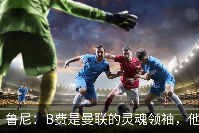 鲁尼：B费是曼联的灵魂领袖，他的表现让人惊叹！